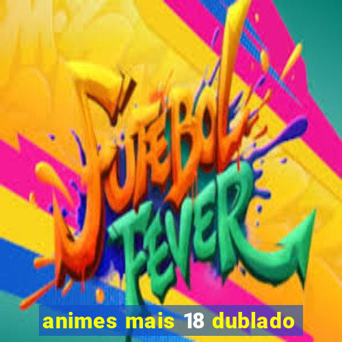 animes mais 18 dublado