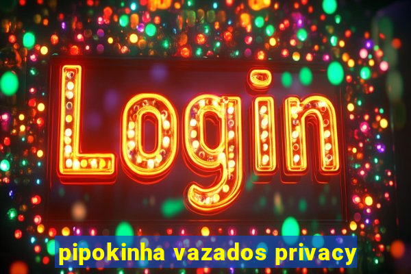 pipokinha vazados privacy