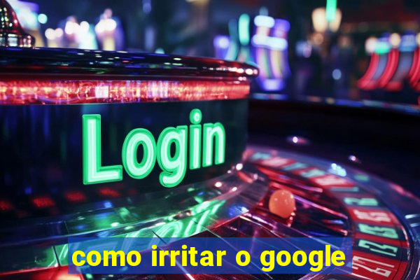 como irritar o google