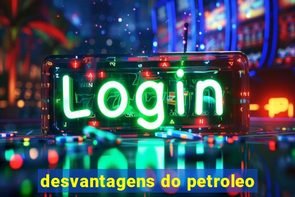 desvantagens do petroleo