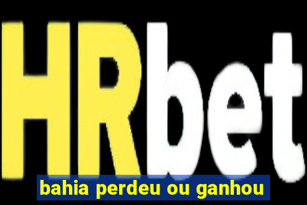 bahia perdeu ou ganhou