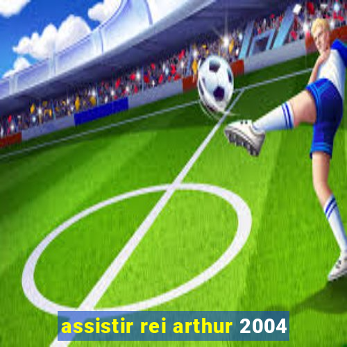 assistir rei arthur 2004