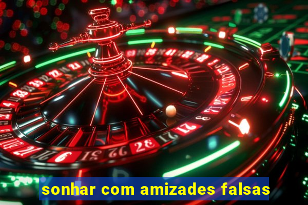 sonhar com amizades falsas