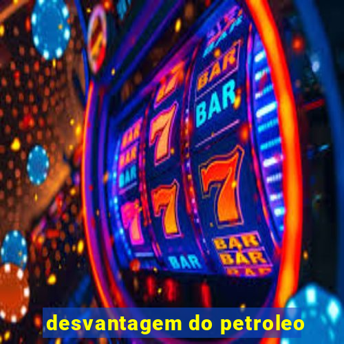 desvantagem do petroleo