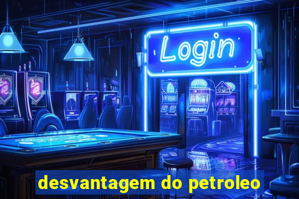 desvantagem do petroleo