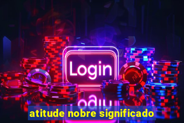 atitude nobre significado