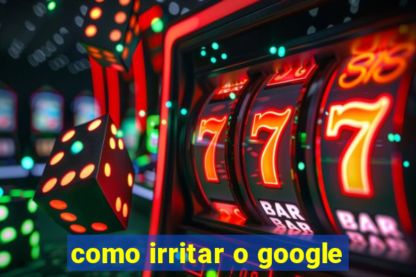 como irritar o google